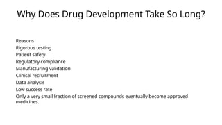 Why Does Drug Development Take So Long?
Reasons
Rigorous testing
Patient safety
Regulatory compliance
Manufacturing validation
Clinical recruitment
Data analysis
Low success rate
Only a very small fraction of screened compounds eventually become approved
medicines.
 