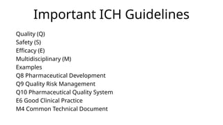 Important ICH Guidelines
Quality (Q)
Safety (S)
Efficacy (E)
Multidisciplinary (M)
Examples
Q8 Pharmaceutical Development
Q9 Quality Risk Management
Q10 Pharmaceutical Quality System
E6 Good Clinical Practice
M4 Common Technical Document
 