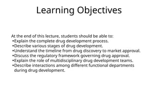 Learning Objectives
At the end of this lecture, students should be able to:
•Explain the complete drug development process.
•Describe various stages of drug development.
•Understand the timeline from drug discovery to market approval.
•Discuss the regulatory framework governing drug approval.
•Explain the role of multidisciplinary drug development teams.
•Describe interactions among different functional departments
during drug development.
 
