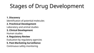 Stages of Drug Development
1. Discovery
Identification of potential molecules
2. Preclinical Development
Laboratory and animal studies
3. Clinical Development
Human studies
4. Regulatory Review
Evaluation by regulatory agencies
5. Post-Marketing Surveillance
Continuous safety monitoring
 
