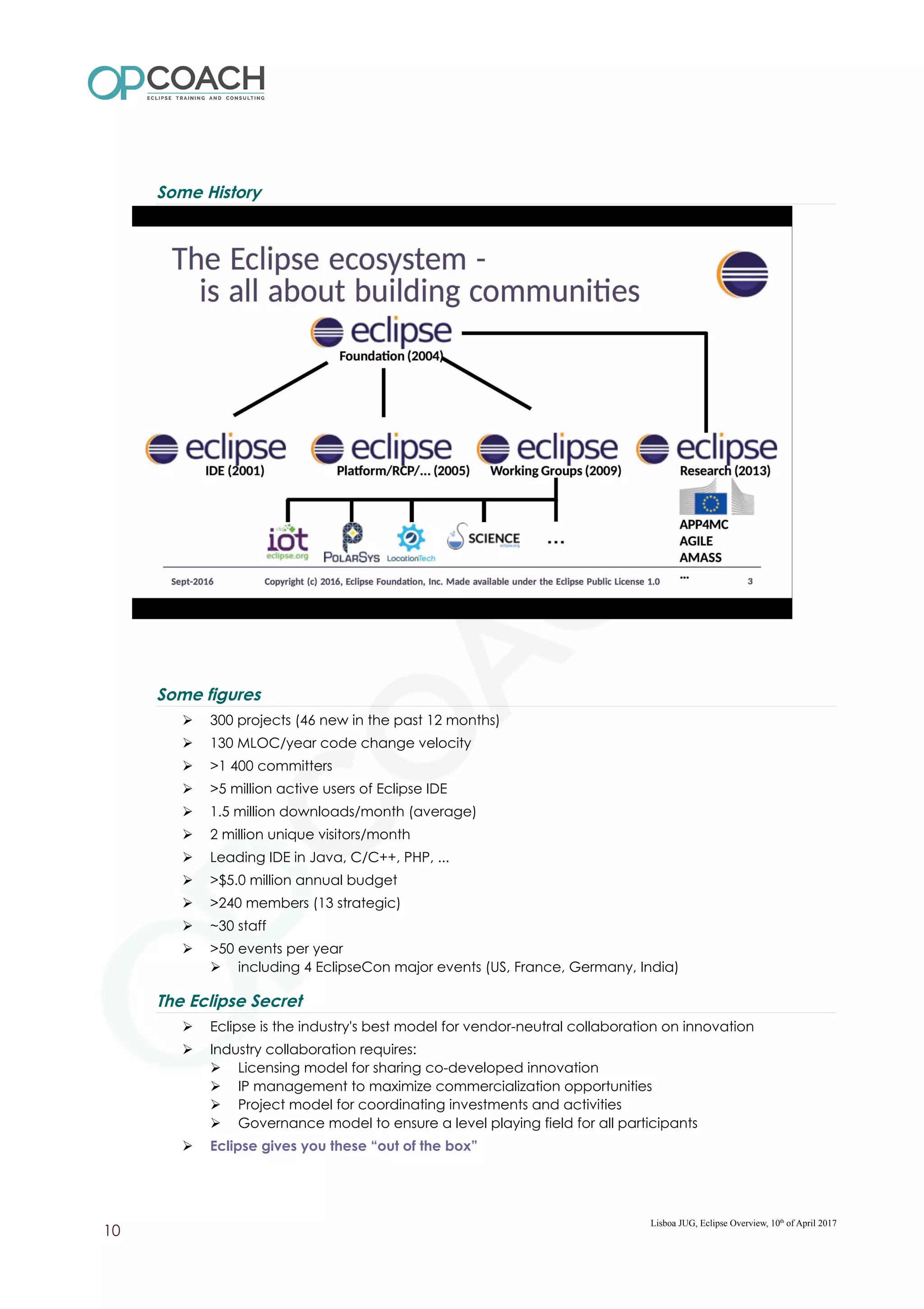 Some History
Some figures
➢ 300 projects (46 new in the past 12 months)
➢ 130 MLOC/year code change velocity
➢ >1 400 committers
➢ >5 million active users of Eclipse IDE
➢ 1.5 million downloads/month (average)
➢ 2 million unique visitors/month
➢ Leading IDE in Java, C/C++, PHP, ...
➢ >$5.0 million annual budget
➢ >240 members (13 strategic)
➢ ~30 staff
➢ >50 events per year
➢ including 4 EclipseCon major events (US, France, Germany, India)
The Eclipse Secret
➢ Eclipse is the industry's best model for vendor-neutral collaboration on innovation
➢ Industry collaboration requires:
➢ Licensing model for sharing co-developed innovation
➢ IP management to maximize commercialization opportunities
➢ Project model for coordinating investments and activities
➢ Governance model to ensure a level playing field for all participants
➢ Eclipse gives you these “out of the box”
Lisboa JUG, Eclipse Overview, 10th
of April 2017
10
 