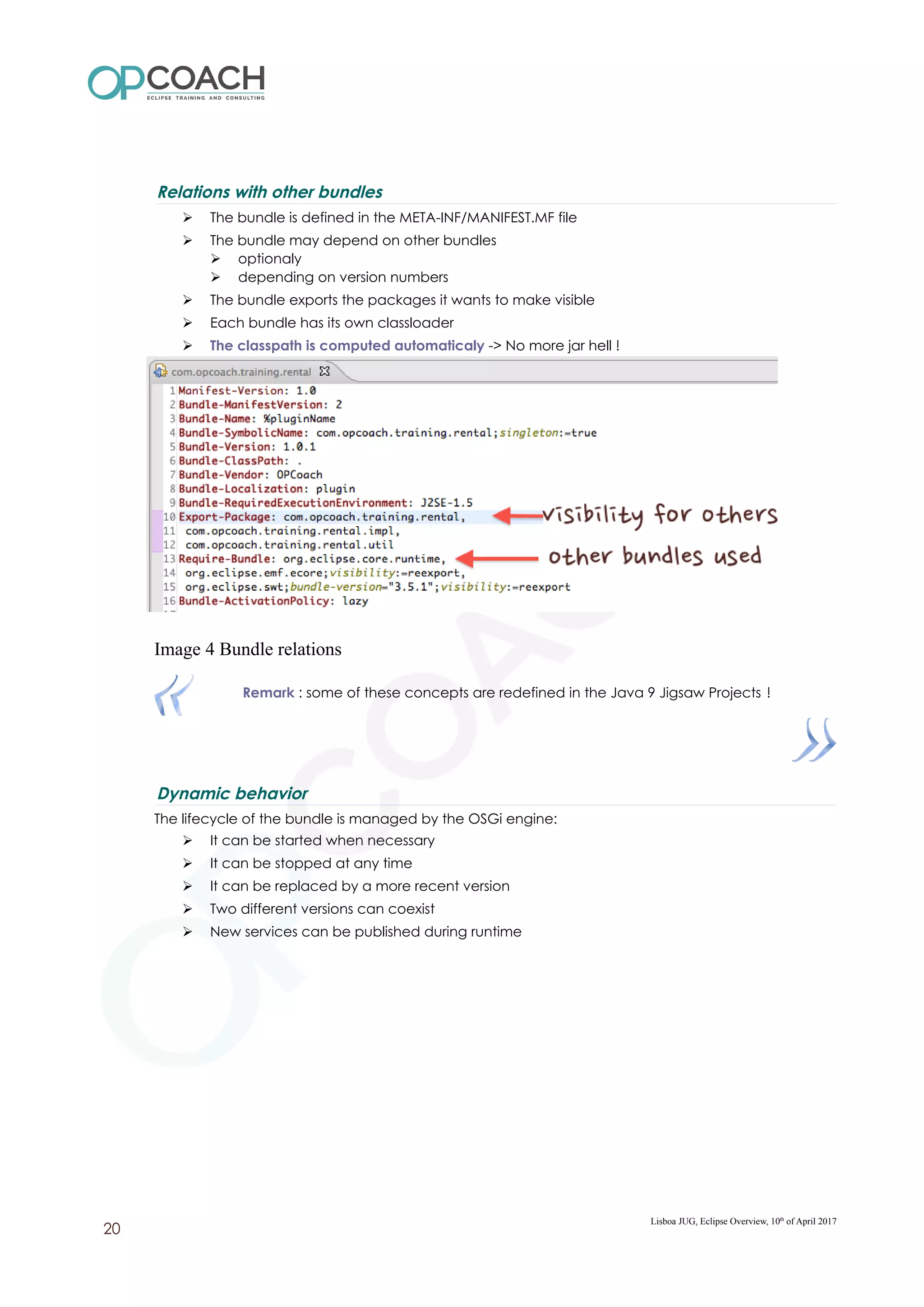 Relations with other bundles
➢ The bundle is defined in the META-INF/MANIFEST.MF file
➢ The bundle may depend on other bundles
➢ optionaly
➢ depending on version numbers
➢ The bundle exports the packages it wants to make visible
➢ Each bundle has its own classloader
➢ The classpath is computed automaticaly -> No more jar hell !
Image 4 Bundle relations
Remark : some of these concepts are redefined in the Java 9 Jigsaw Projects !
Dynamic behavior
The lifecycle of the bundle is managed by the OSGi engine:
➢ It can be started when necessary
➢ It can be stopped at any time
➢ It can be replaced by a more recent version
➢ Two different versions can coexist
➢ New services can be published during runtime
Lisboa JUG, Eclipse Overview, 10th
of April 2017
20
 