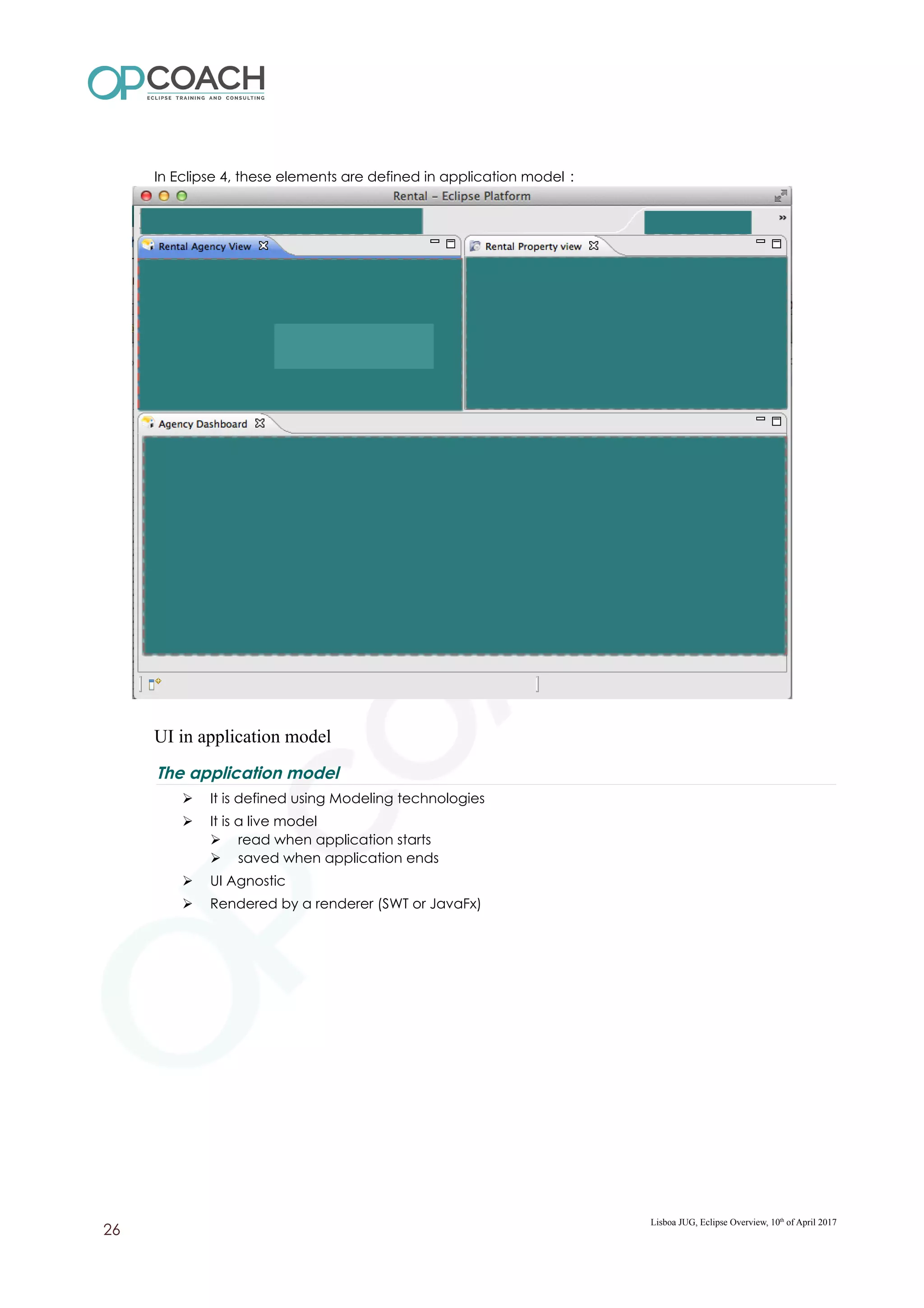 In Eclipse 4, these elements are defined in application model :
UI in application model
The application model
➢ It is defined using Modeling technologies
➢ It is a live model
➢ read when application starts
➢ saved when application ends
➢ UI Agnostic
➢ Rendered by a renderer (SWT or JavaFx)
Lisboa JUG, Eclipse Overview, 10th
of April 2017
26
 