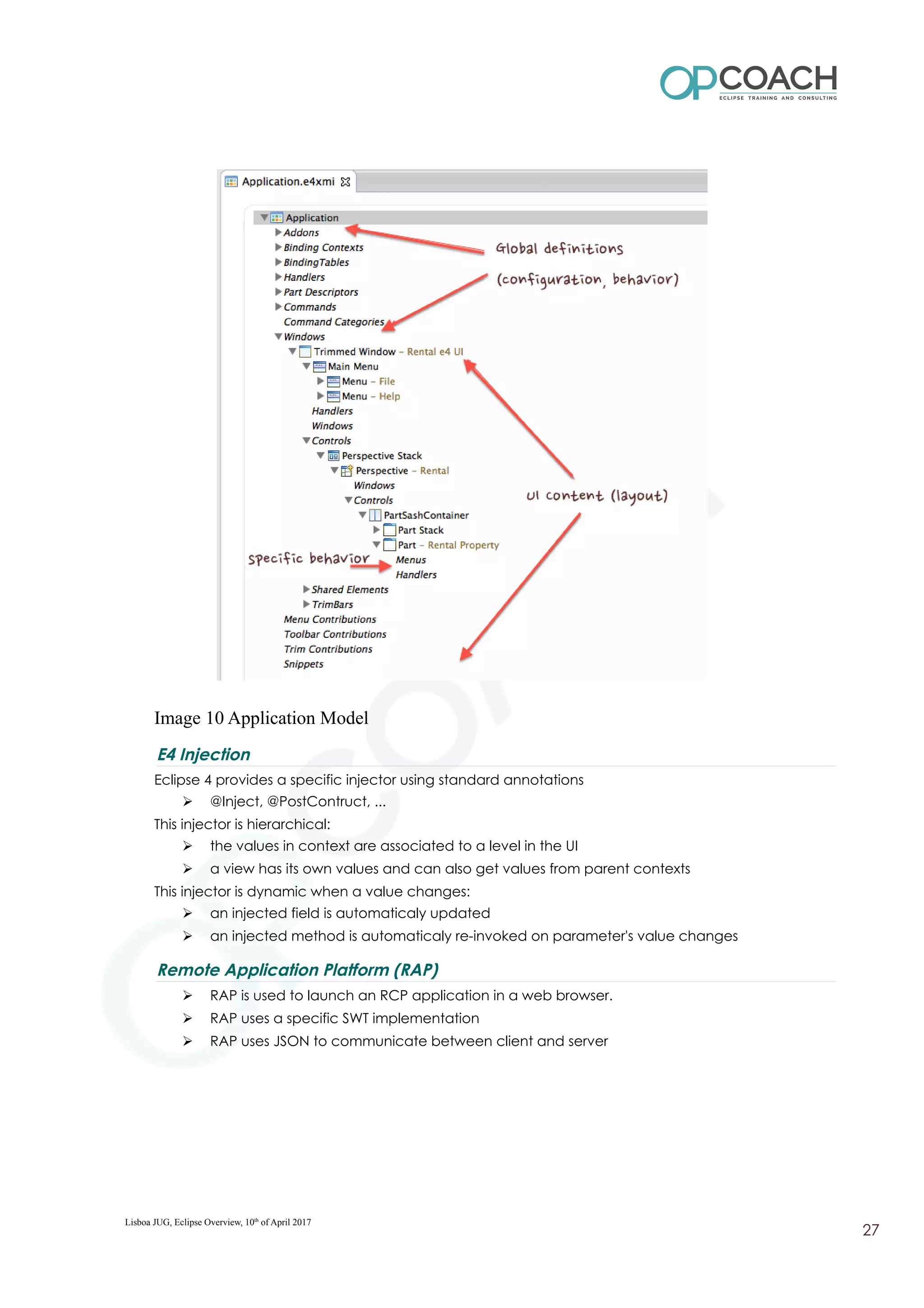 Image 10 Application Model
E4 Injection
Eclipse 4 provides a specific injector using standard annotations
➢ @Inject, @PostContruct, ...
This injector is hierarchical:
➢ the values in context are associated to a level in the UI
➢ a view has its own values and can also get values from parent contexts
This injector is dynamic when a value changes:
➢ an injected field is automaticaly updated
➢ an injected method is automaticaly re-invoked on parameter's value changes
Remote Application Platform (RAP)
➢ RAP is used to launch an RCP application in a web browser.
➢ RAP uses a specific SWT implementation
➢ RAP uses JSON to communicate between client and server
Lisboa JUG, Eclipse Overview, 10th
of April 2017
27
 