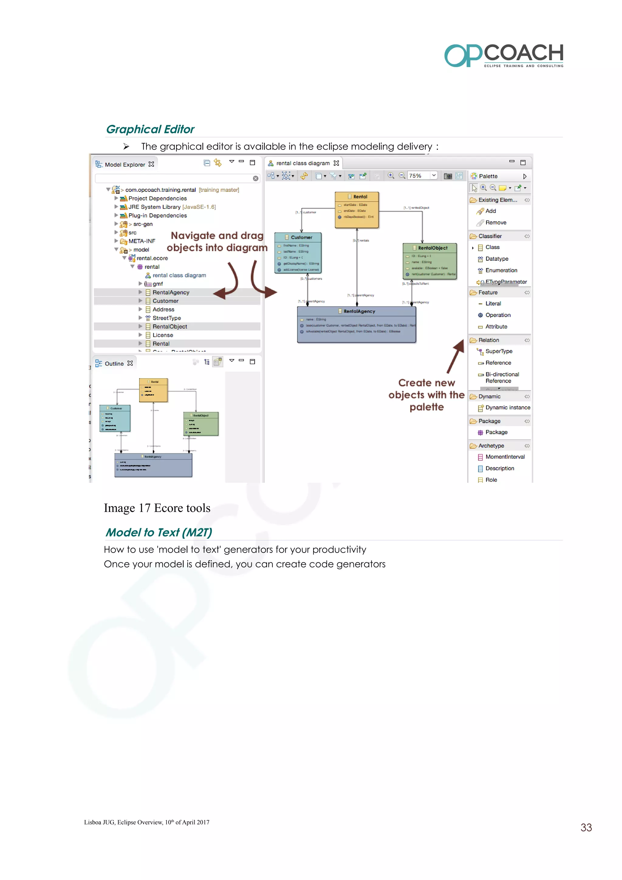 Graphical Editor
➢ The graphical editor is available in the eclipse modeling delivery :
Image 17 Ecore tools
Model to Text (M2T)
How to use 'model to text' generators for your productivity
Once your model is defined, you can create code generators
Lisboa JUG, Eclipse Overview, 10th
of April 2017
33
 