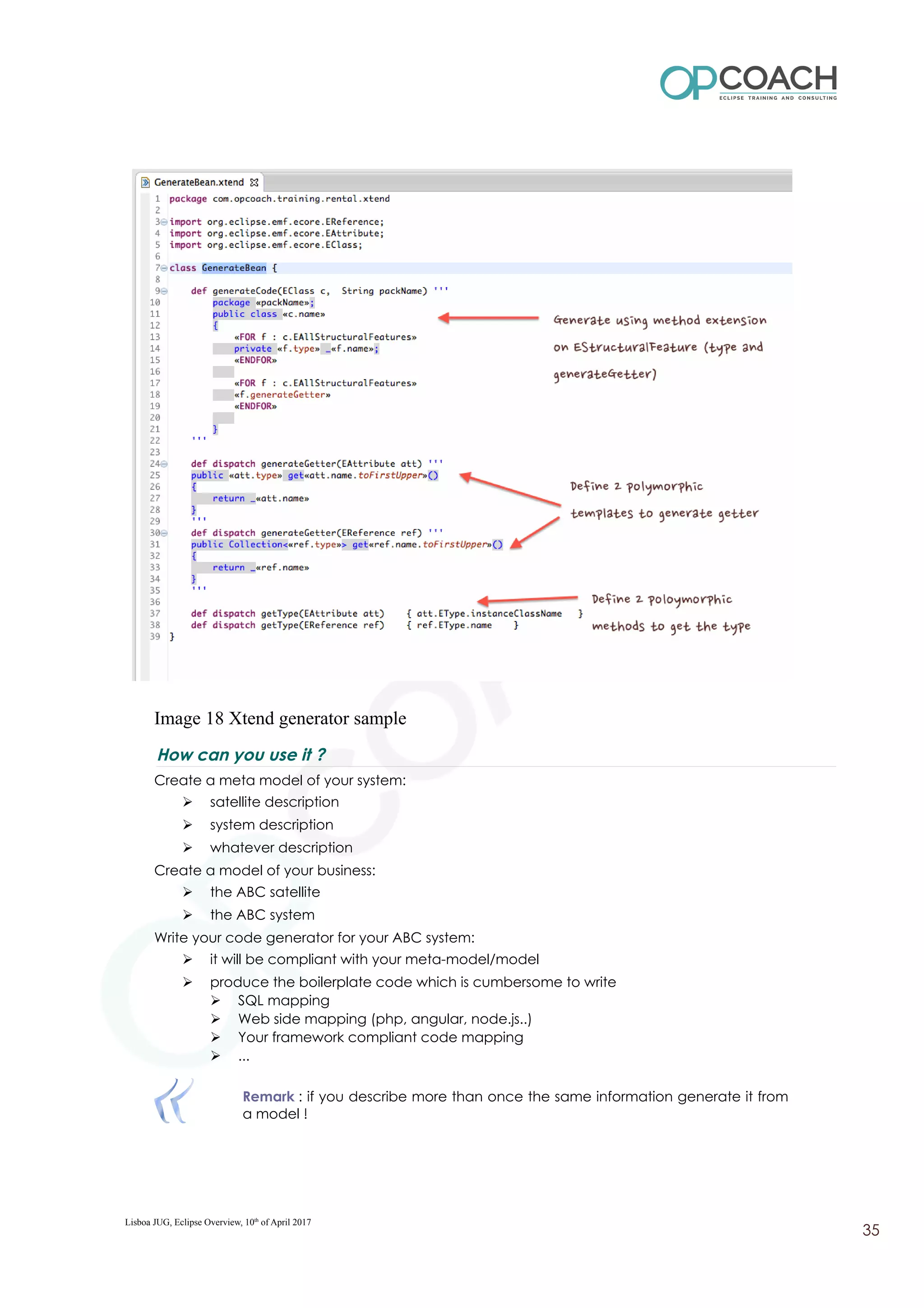 Image 18 Xtend generator sample
How can you use it ?
Create a meta model of your system:
➢ satellite description
➢ system description
➢ whatever description
Create a model of your business:
➢ the ABC satellite
➢ the ABC system
Write your code generator for your ABC system:
➢ it will be compliant with your meta-model/model
➢ produce the boilerplate code which is cumbersome to write
➢ SQL mapping
➢ Web side mapping (php, angular, node.js..)
➢ Your framework compliant code mapping
➢ ...
Remark : if you describe more than once the same information generate it from
a model !
Lisboa JUG, Eclipse Overview, 10th
of April 2017
35
 