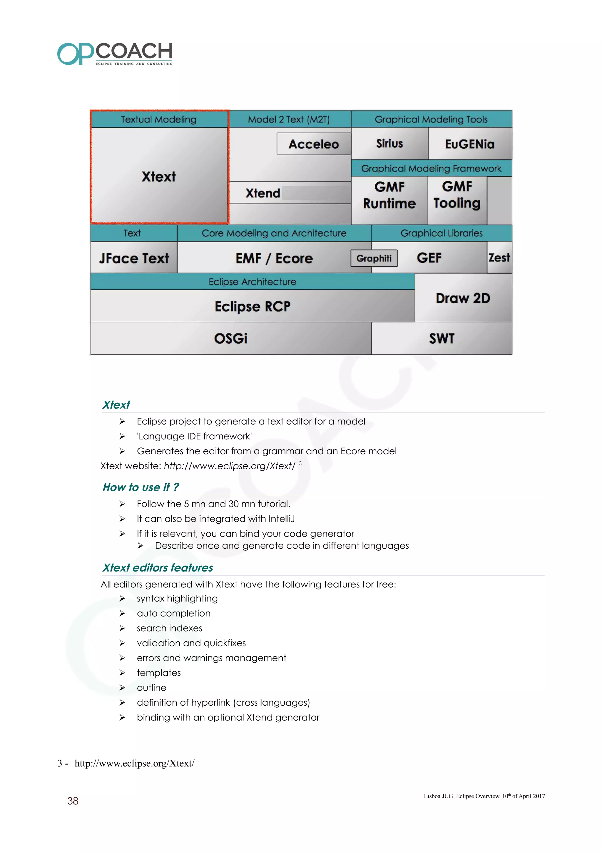 Xtext
➢ Eclipse project to generate a text editor for a model
➢ 'Language IDE framework'
➢ Generates the editor from a grammar and an Ecore model
Xtext website: http://www.eclipse.org/Xtext/ 3
How to use it ?
➢ Follow the 5 mn and 30 mn tutorial.
➢ It can also be integrated with IntelliJ
➢ If it is relevant, you can bind your code generator
➢ Describe once and generate code in different languages
Xtext editors features
All editors generated with Xtext have the following features for free:
➢ syntax highlighting
➢ auto completion
➢ search indexes
➢ validation and quickfixes
➢ errors and warnings management
➢ templates
➢ outline
➢ definition of hyperlink (cross languages)
➢ binding with an optional Xtend generator
3 - http://www.eclipse.org/Xtext/
Lisboa JUG, Eclipse Overview, 10th
of April 2017
38
 