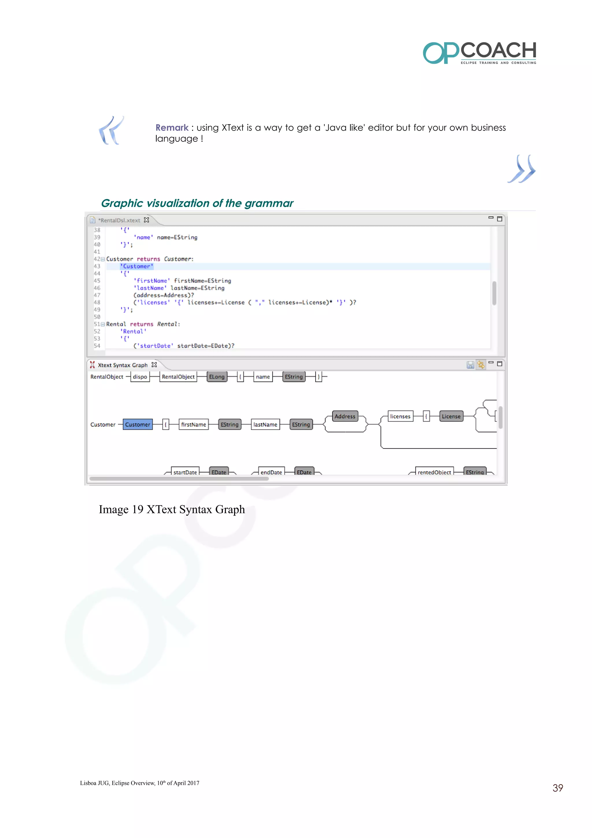 Remark : using XText is a way to get a 'Java like' editor but for your own business
language !
Graphic visualization of the grammar
Image 19 XText Syntax Graph
Lisboa JUG, Eclipse Overview, 10th
of April 2017
39
 