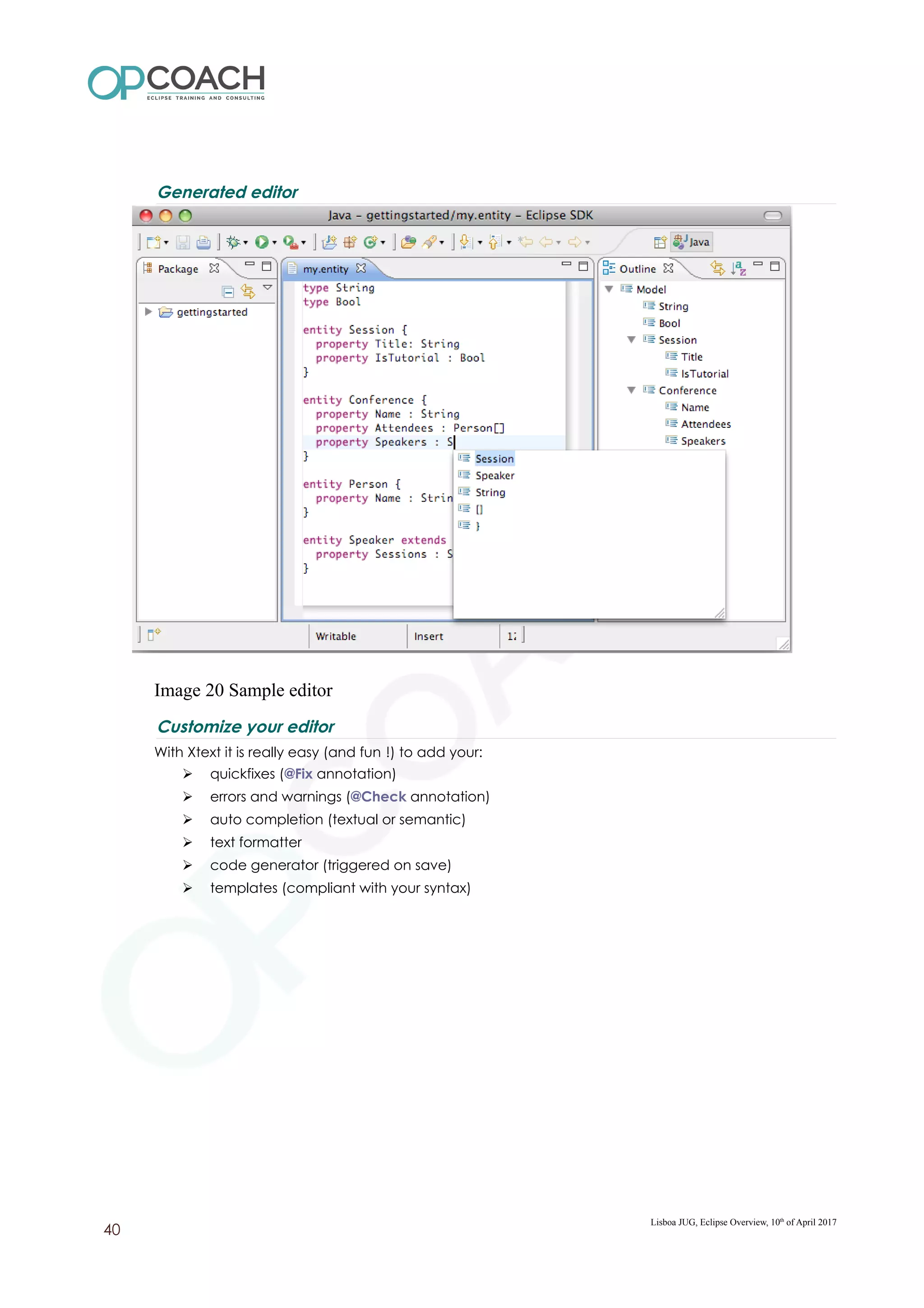 Generated editor
Image 20 Sample editor
Customize your editor
With Xtext it is really easy (and fun !) to add your:
➢ quickfixes (@Fix annotation)
➢ errors and warnings (@Check annotation)
➢ auto completion (textual or semantic)
➢ text formatter
➢ code generator (triggered on save)
➢ templates (compliant with your syntax)
Lisboa JUG, Eclipse Overview, 10th
of April 2017
40
 