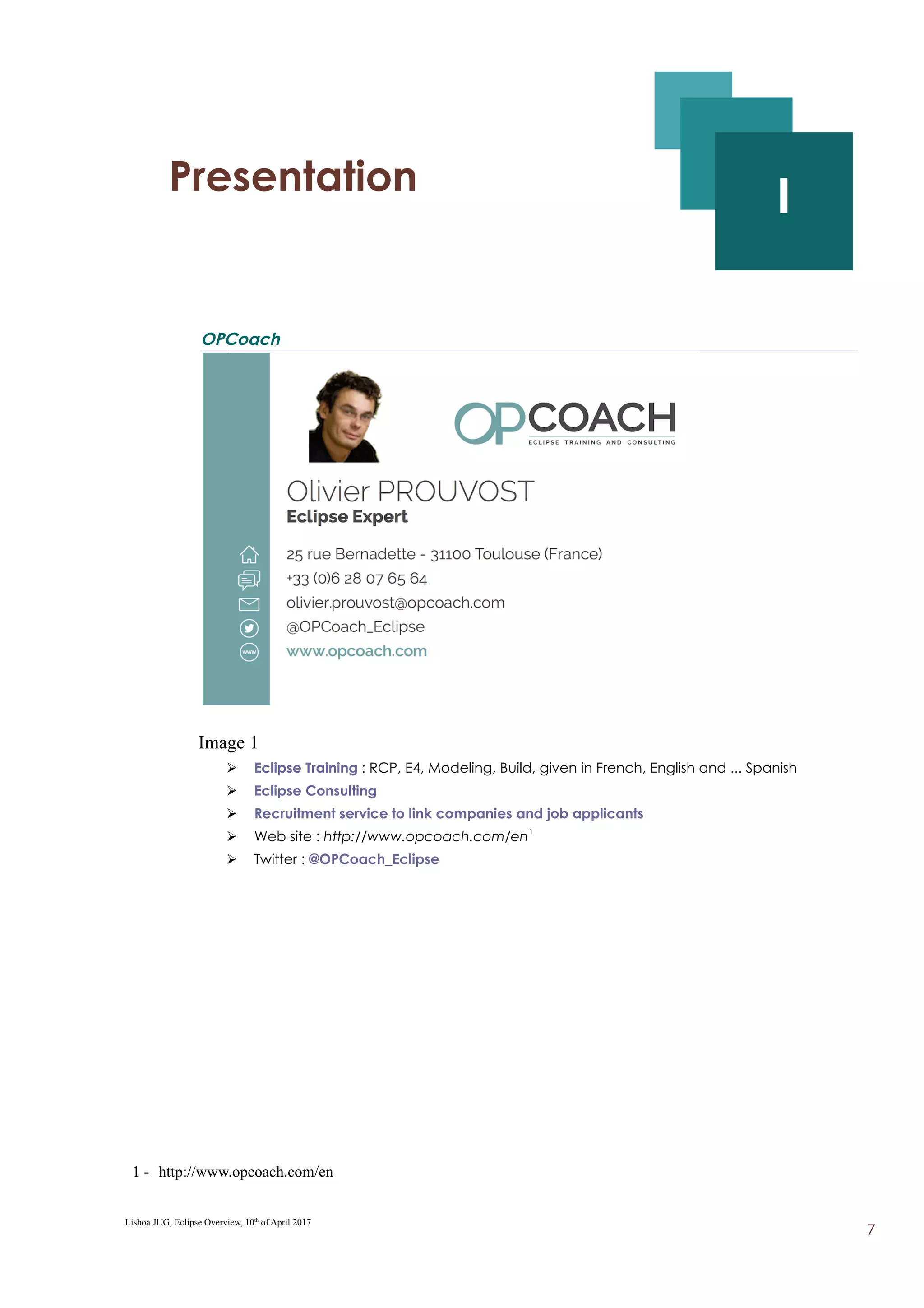 I - Presentation
I
OPCoach
Image 1
➢ Eclipse Training : RCP, E4, Modeling, Build, given in French, English and ... Spanish
➢ Eclipse Consulting
➢ Recruitment service to link companies and job applicants
➢ Web site : http://www.opcoach.com/en1
➢ Twitter : @OPCoach_Eclipse
1 - http://www.opcoach.com/en
Lisboa JUG, Eclipse Overview, 10th
of April 2017
7
 