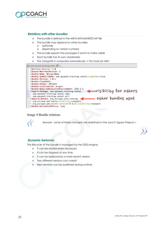 Relations with other bundles
➢ The bundle is defined in the META-INF/MANIFEST.MF file
➢ The bundle may depend on other bundles
➢ optionaly
➢ depending on version numbers
➢ The bundle exports the packages it wants to make visible
➢ Each bundle has its own classloader
➢ The classpath is computed automaticaly -> No more jar hell !
Image 4 Bundle relations
Remark : some of these concepts are redefined in the Java 9 Jigsaw Projects !
Dynamic behavior
The lifecycle of the bundle is managed by the OSGi engine:
➢ It can be started when necessary
➢ It can be stopped at any time
➢ It can be replaced by a more recent version
➢ Two different versions can coexist
➢ New services can be published during runtime
Lisboa JUG, Eclipse Overview, 10th
of April 2017
20
 