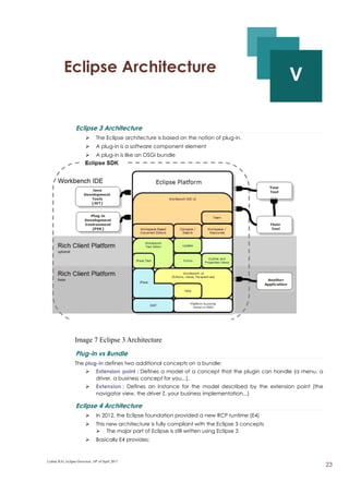 V - Eclipse Architecture
V
Eclipse 3 Architecture
➢ The Eclipse architecture is based on the notion of plug-in.
➢ A plug-in is a software component element
➢ A plug-in is like an OSGi bundle
Image 7 Eclipse 3 Architecture
Plug-in vs Bundle
The plug-in defines two additional concepts on a bundle:
➢ Extension point : Defines a model of a concept that the plugin can handle (a menu, a
driver, a business concept for you...).
➢ Extension : Defines an instance for the model described by the extension point (the
navigator view, the driver Z, your business implementation...)
Eclipse 4 Architecture
➢ In 2012, the Eclipse foundation provided a new RCP runtime (E4)
➢ This new architecture is fully compliant with the Eclipse 3 concepts
➢ The major part of Eclipse is still written using Eclipse 3
➢ Basically E4 provides;
Lisboa JUG, Eclipse Overview, 10th
of April 2017
23
 