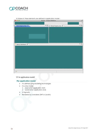 In Eclipse 4, these elements are defined in application model :
UI in application model
The application model
➢ It is defined using Modeling technologies
➢ It is a live model
➢ read when application starts
➢ saved when application ends
➢ UI Agnostic
➢ Rendered by a renderer (SWT or JavaFx)
Lisboa JUG, Eclipse Overview, 10th
of April 2017
26
 
