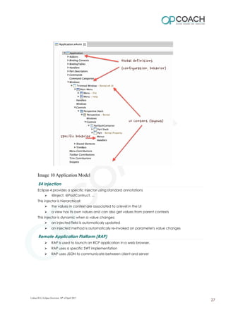 Image 10 Application Model
E4 Injection
Eclipse 4 provides a specific injector using standard annotations
➢ @Inject, @PostContruct, ...
This injector is hierarchical:
➢ the values in context are associated to a level in the UI
➢ a view has its own values and can also get values from parent contexts
This injector is dynamic when a value changes:
➢ an injected field is automaticaly updated
➢ an injected method is automaticaly re-invoked on parameter's value changes
Remote Application Platform (RAP)
➢ RAP is used to launch an RCP application in a web browser.
➢ RAP uses a specific SWT implementation
➢ RAP uses JSON to communicate between client and server
Lisboa JUG, Eclipse Overview, 10th
of April 2017
27
 