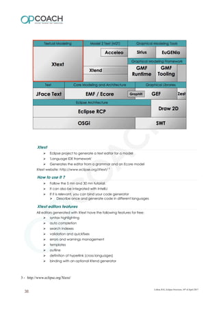 Xtext
➢ Eclipse project to generate a text editor for a model
➢ 'Language IDE framework'
➢ Generates the editor from a grammar and an Ecore model
Xtext website: http://www.eclipse.org/Xtext/ 3
How to use it ?
➢ Follow the 5 mn and 30 mn tutorial.
➢ It can also be integrated with IntelliJ
➢ If it is relevant, you can bind your code generator
➢ Describe once and generate code in different languages
Xtext editors features
All editors generated with Xtext have the following features for free:
➢ syntax highlighting
➢ auto completion
➢ search indexes
➢ validation and quickfixes
➢ errors and warnings management
➢ templates
➢ outline
➢ definition of hyperlink (cross languages)
➢ binding with an optional Xtend generator
3 - http://www.eclipse.org/Xtext/
Lisboa JUG, Eclipse Overview, 10th
of April 2017
38
 