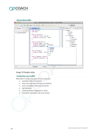 Generated editor
Image 20 Sample editor
Customize your editor
With Xtext it is really easy (and fun !) to add your:
➢ quickfixes (@Fix annotation)
➢ errors and warnings (@Check annotation)
➢ auto completion (textual or semantic)
➢ text formatter
➢ code generator (triggered on save)
➢ templates (compliant with your syntax)
Lisboa JUG, Eclipse Overview, 10th
of April 2017
40
 