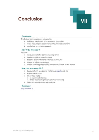 VII - Conclusion
VII
Conclusion
The Eclipse technologies can help you to :
➢ build your own tooling to increase your productivity
➢ make modular java applications without license constraints
➢ use for free so many components
How to be involved ?
You can :
➢ Ask questions to the community using forum
➢ Use the bugzilla to open/find bugs
➢ Become a committer and enhance your resume
➢ Attend to Eclipse conferences
➢ Create your integrated tooling in the most used IDE on the market
How can you learn this ?
➢ By yourself with google and the famous vogella web site
➢ Buy an Eclipse book
➢ Or contact me for :
➢ A taylor made training
➢ Order a consulting mission (on site or remotely).
➢ Slides of this presentation are available
Thank you
Any questions ?
Lisboa JUG, Eclipse Overview, 10th
of April 2017
41
 