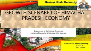 GROWTH SCENARIO OF HIMACHAL
PRADESH ECONOMY
Presented by : Jyoti Chaudhary
PE-17009
PhD Scholar
Banaras Hindu University
Department of Agricultural Economics
Institute of Agricultural Sciences, BHU, Varanasi.
 
