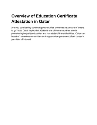 Overview of Education Certificate
Attestation in Qatar
Are you considering continuing your studies overseas yet unsure of where
to go? Add Qatar to your list. Qatar is one of those countries which
provides high-quality education and has state-of-the-art facilities. Qatar can
boast of numerous universities which guarantee you an excellent career in
your field of interest.
 