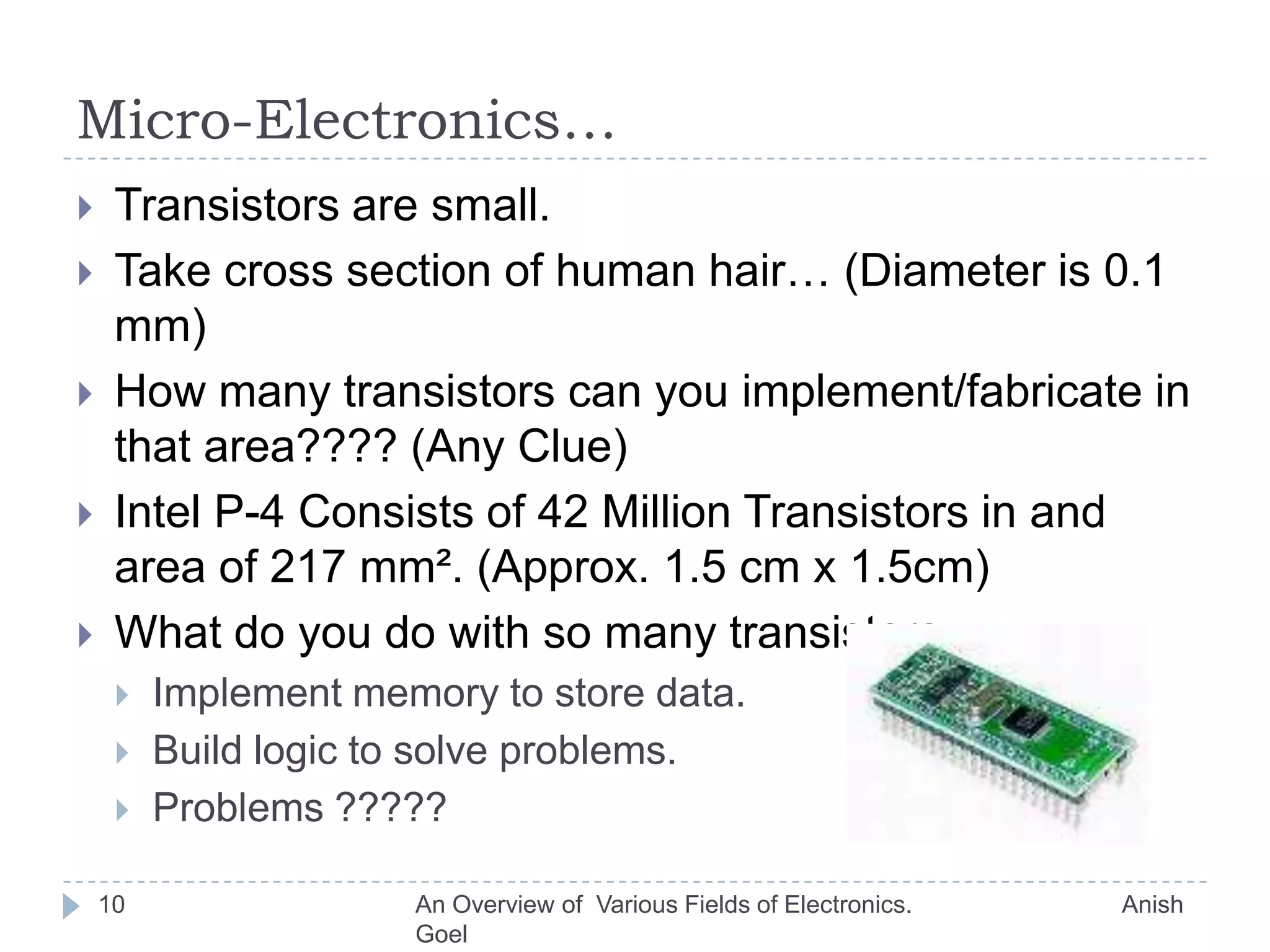 Semiconductor Devices and Microelectronics.7Earlier:Vacuum tube diodes.Transistors.Now:Semiconductor diodes.Semiconductor  Transistors.Build circuits to:Amplify electronic signals.Filter signals according to frequency.Typical example :Audio system.An Overview of  Various Fields of Electronics.                               Anish Goel