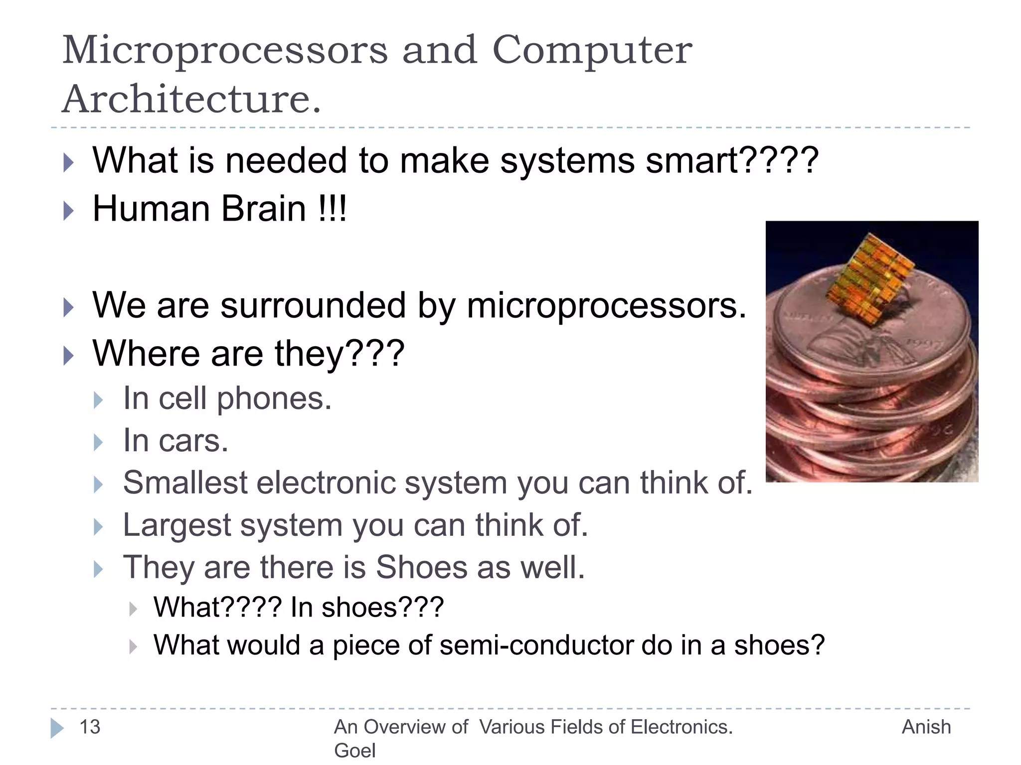 Micro-Electronics…Transistors are small.Take cross section of human hair… (Diameter is 0.1 mm)How many transistors can you implement/fabricate in that area???? (Any Clue)Intel P-4 Consists of 42 Million Transistors in and area of 217 mm². (Approx. 1.5 cm x 1.5cm)What do you do with so many transistors:Implement memory to store data.Build logic to solve problems.Problems ?????10An Overview of  Various Fields of Electronics.                               Anish Goel