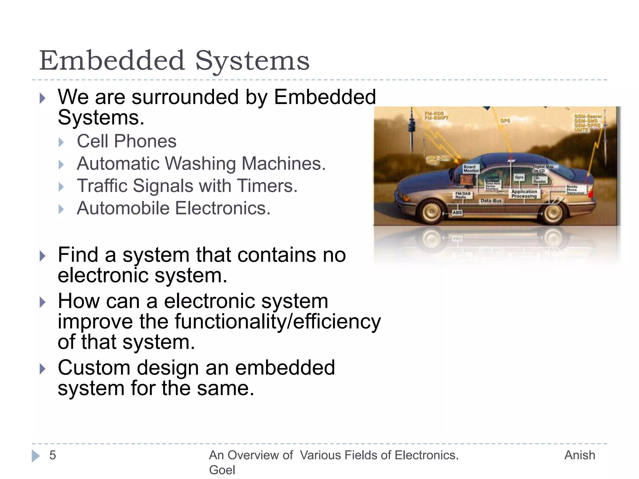 Embedded SystemsWe are surrounded by Embedded Systems.Cell PhonesAutomatic Washing Machines.Traffic Signals with Timers.Automobile Electronics.Find a system that contains no electronic system.How can a electronic system improve the functionality/efficiency of that system.Custom design an embedded system for the same.5An Overview of  Various Fields of Electronics.                               Anish Goel