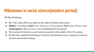 Milestones in social science(modern period)
18 the Century
● By 1760, some effort was spent on the study of human and society.
● Hobbes` Leviathan; Lock’s Two Treatises on Government; Vico`s New Science; and
Montesquieu’s Spirit of Laws were all published in this period
● The revival of interest in social science occurred in the middle of the 18th century.
● By this time capitalism had begun to became the dominant socio- economic system in
western and northern Europe.
 