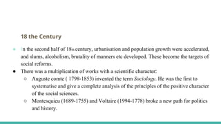 18 the Century
● In the second half of 18th century, urbanisation and population growth were accelerated,
and slums, alcoholism, brutality of manners etc developed. These become the targets of
social reforms.
● There was a multiplication of works with a scientific character:
○ Auguste comte ( 1798-1853) invented the term Sociology. He was the first to
systematise and give a complete analysis of the principles of the positive character
of the social sciences.
○ Montesquieu (1689-1755) and Voltaire (1994-1778) broke a new path for politics
and history.
 