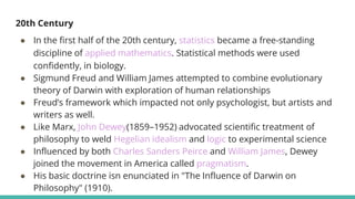 20th Century
● In the first half of the 20th century, statistics became a free-standing
discipline of applied mathematics. Statistical methods were used
confidently, in biology.
● Sigmund Freud and William James attempted to combine evolutionary
theory of Darwin with exploration of human relationships
● Freud’s framework which impacted not only psychologist, but artists and
writers as well.
● Like Marx, John Dewey(1859–1952) advocated scientific treatment of
philosophy to weld Hegelian idealism and logic to experimental science
● Influenced by both Charles Sanders Peirce and William James, Dewey
joined the movement in America called pragmatism.
● His basic doctrine isn enunciated in "The Influence of Darwin on
Philosophy" (1910).
 