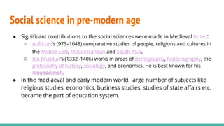 Social science in pre-modern age
● Significant contributions to the social sciences were made in Medieval times:
○ Al-Biruni’s (973–1048) comparative studies of people, religions and cultures in
the Middle East, Mediterranean and South Asia.
○ Ibn Khaldun’s (1332–1406) works in areas of demography, historiography, the
philosophy of history, sociology, and economics. He is best known for his
Muqaddimah.
● In the mediaeval and early modern world, large number of subjects like
religious studies, economics, business studies, studies of state affairs etc.
became the part of education system.
 