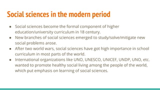 Social sciences in the modern period
● Social sciences become the formal component of higher
education/university curriculum in 18 century.
● New branches of social sciences emerged to study/solve/mitigate new
social problems arose.
● After two world wars, social sciences have got high importance in school
curriculum in most parts of the world.
● International organizations like UNO, UNESCO, UNICEF, UNDP, UNO, etc.
wanted to promote healthy social living among the people of the world,
which put emphasis on learning of social sciences.
 