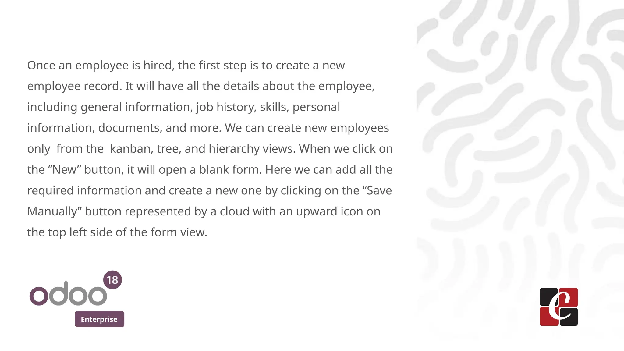 Enterprise
Once an employee is hired, the first step is to create a new
employee record. It will have all the details about the employee,
including general information, job history, skills, personal
information, documents, and more. We can create new employees
only from the kanban, tree, and hierarchy views. When we click on
the “New” button, it will open a blank form. Here we can add all the
required information and create a new one by clicking on the “Save
Manually” button represented by a cloud with an upward icon on
the top left side of the form view.
 