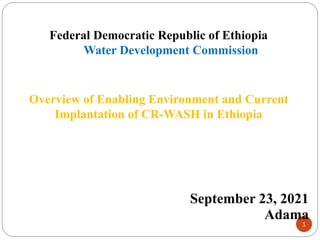 1
Federal Democratic Republic of Ethiopia
Water Development Commission
Overview of Enabling Environment and Current
Implantation of CR-WASH in Ethiopia
September 23, 2021
Adama
 