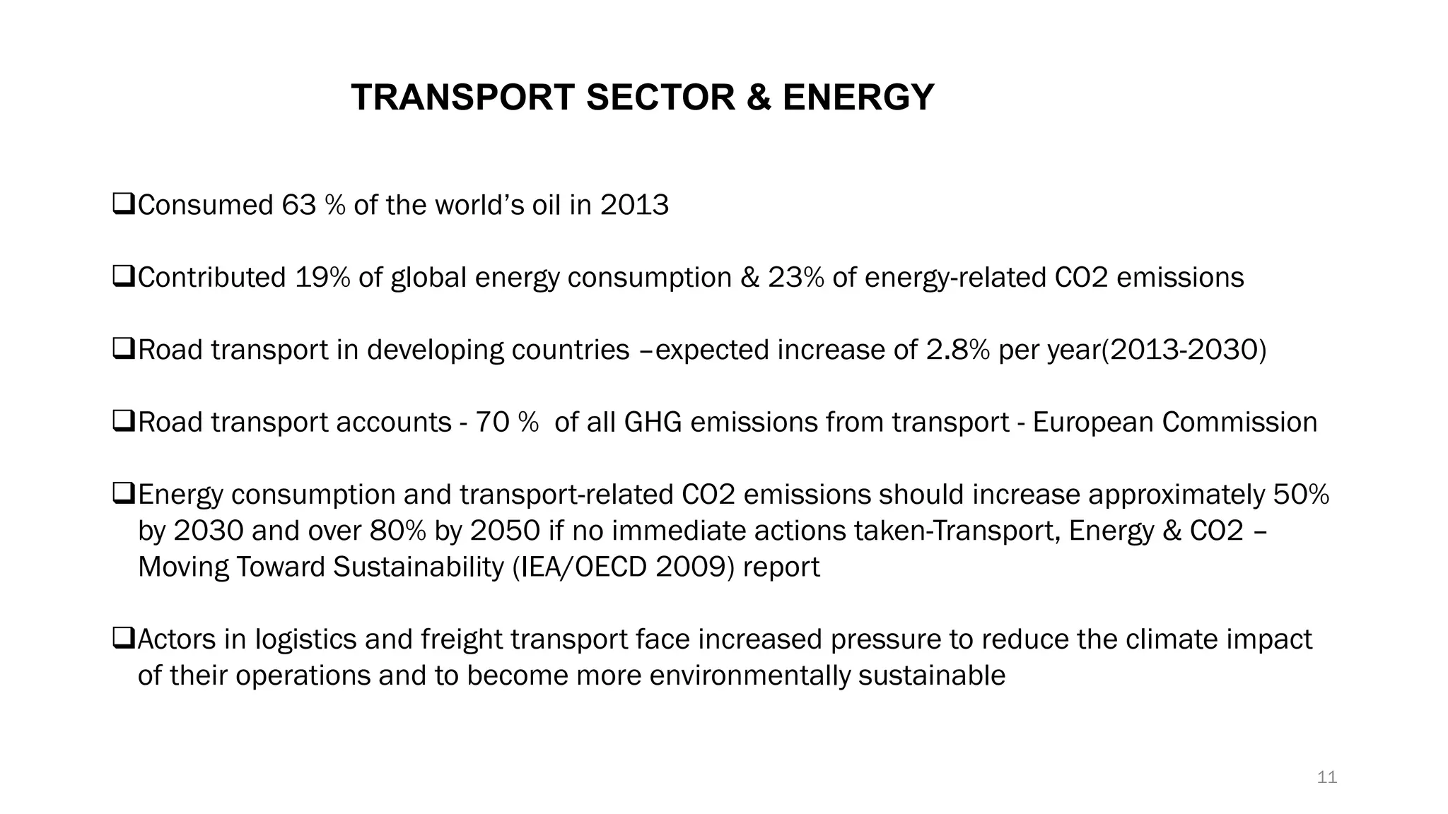 TRANSPORT SECTOR & ENERGY
❑Consumed 63 % of the world’s oil in 2013
❑Contributed 19% of global energy consumption & 23% of energy-related CO2 emissions
❑Road transport in developing countries –expected increase of 2.8% per year(2013-2030)
❑Road transport accounts - 70 % of all GHG emissions from transport - European Commission
❑Energy consumption and transport-related CO2 emissions should increase approximately 50%
by 2030 and over 80% by 2050 if no immediate actions taken-Transport, Energy & CO2 –
Moving Toward Sustainability (IEA/OECD 2009) report
❑Actors in logistics and freight transport face increased pressure to reduce the climate impact
of their operations and to become more environmentally sustainable
11
 