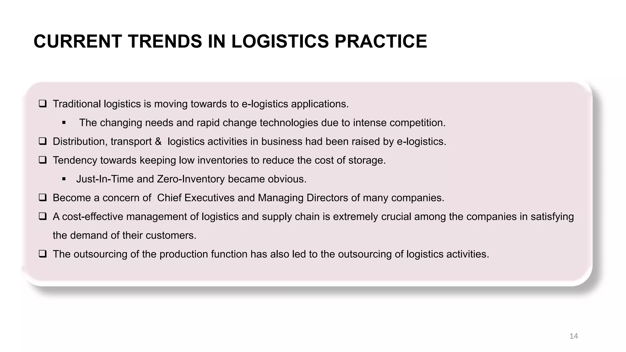 ❑ Traditional logistics is moving towards to e-logistics applications.
▪ The changing needs and rapid change technologies due to intense competition.
❑ Distribution, transport & logistics activities in business had been raised by e-logistics.
❑ Tendency towards keeping low inventories to reduce the cost of storage.
▪ Just-In-Time and Zero-Inventory became obvious.
❑ Become a concern of Chief Executives and Managing Directors of many companies.
❑ A cost-effective management of logistics and supply chain is extremely crucial among the companies in satisfying
the demand of their customers.
❑ The outsourcing of the production function has also led to the outsourcing of logistics activities.
CURRENT TRENDS IN LOGISTICS PRACTICE
14
 