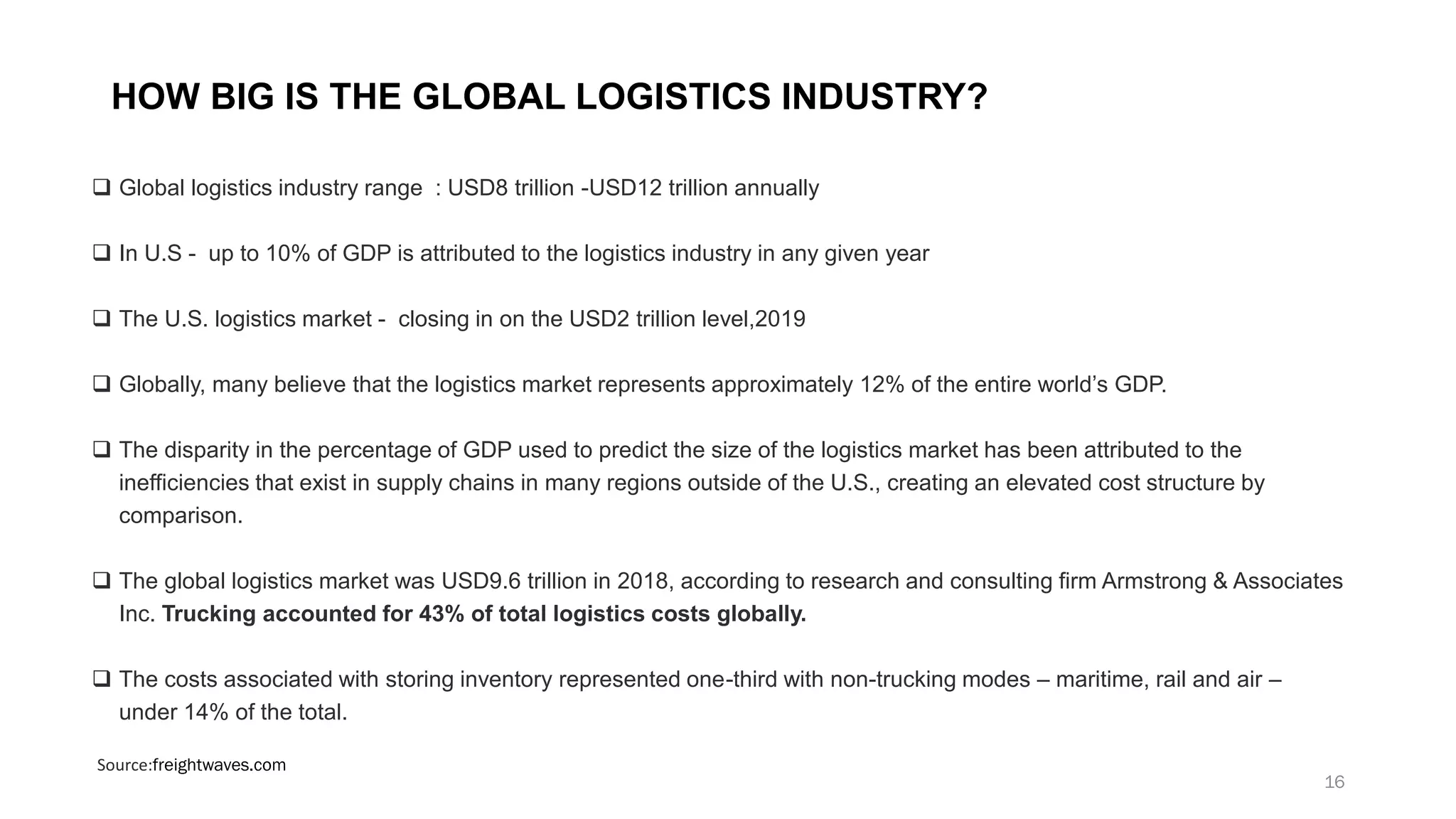 HOW BIG IS THE GLOBAL LOGISTICS INDUSTRY?
❑ Global logistics industry range : USD8 trillion -USD12 trillion annually
❑ In U.S - up to 10% of GDP is attributed to the logistics industry in any given year
❑ The U.S. logistics market - closing in on the USD2 trillion level,2019
❑ Globally, many believe that the logistics market represents approximately 12% of the entire world’s GDP.
❑ The disparity in the percentage of GDP used to predict the size of the logistics market has been attributed to the
inefficiencies that exist in supply chains in many regions outside of the U.S., creating an elevated cost structure by
comparison.
❑ The global logistics market was USD9.6 trillion in 2018, according to research and consulting firm Armstrong & Associates
Inc. Trucking accounted for 43% of total logistics costs globally.
❑ The costs associated with storing inventory represented one-third with non-trucking modes – maritime, rail and air –
under 14% of the total.
Source:freightwaves.com
16
 