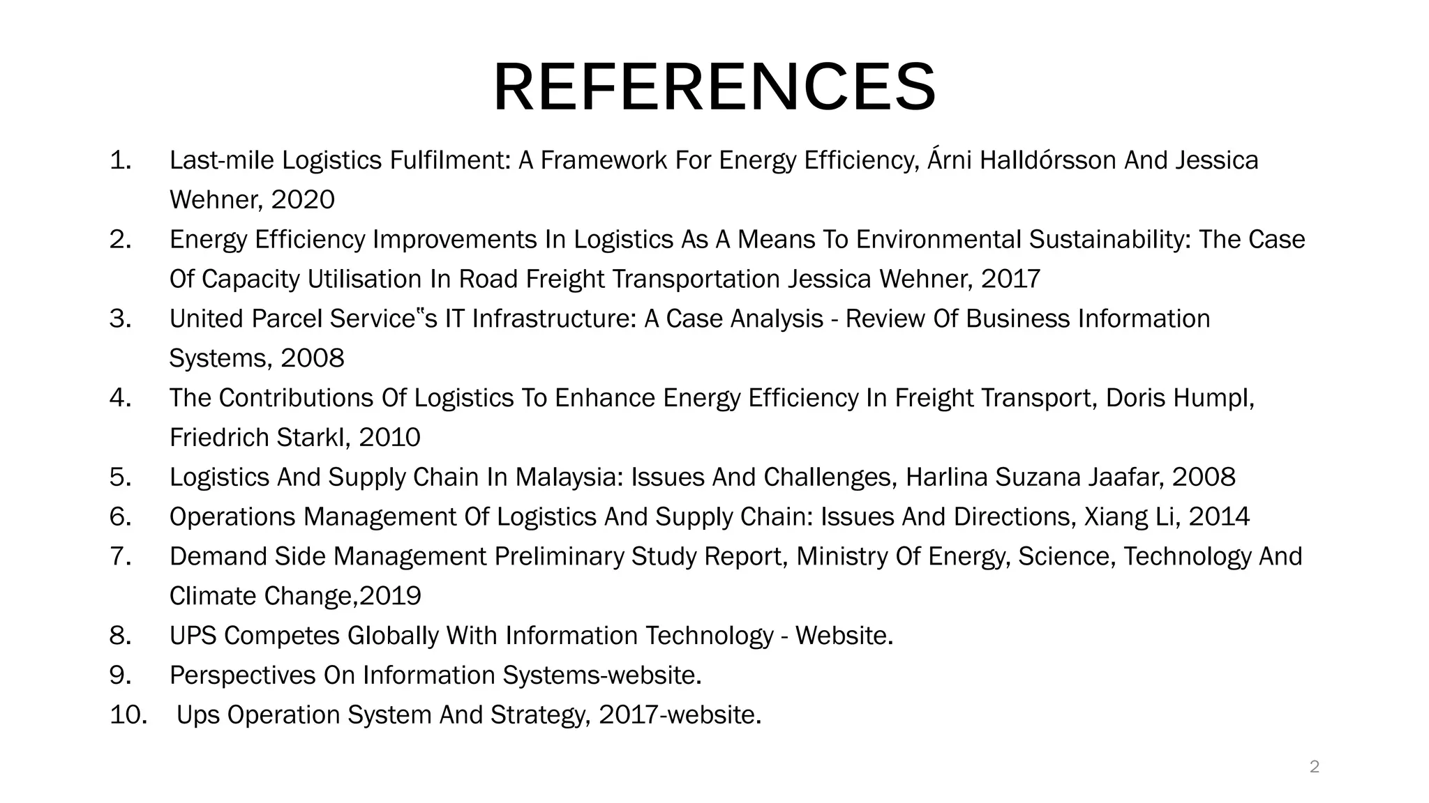 REFERENCES
1. Last-mile Logistics Fulfilment: A Framework For Energy Efficiency, Árni Halldórsson And Jessica
Wehner, 2020
2. Energy Efficiency Improvements In Logistics As A Means To Environmental Sustainability: The Case
Of Capacity Utilisation In Road Freight Transportation Jessica Wehner, 2017
3. United Parcel Service‟s IT Infrastructure: A Case Analysis - Review Of Business Information
Systems, 2008
4. The Contributions Of Logistics To Enhance Energy Efficiency In Freight Transport, Doris Humpl,
Friedrich Starkl, 2010
5. Logistics And Supply Chain In Malaysia: Issues And Challenges, Harlina Suzana Jaafar, 2008
6. Operations Management Of Logistics And Supply Chain: Issues And Directions, Xiang Li, 2014
7. Demand Side Management Preliminary Study Report, Ministry Of Energy, Science, Technology And
Climate Change,2019
8. UPS Competes Globally With Information Technology - Website.
9. Perspectives On Information Systems-website.
10. Ups Operation System And Strategy, 2017-website.
2
 