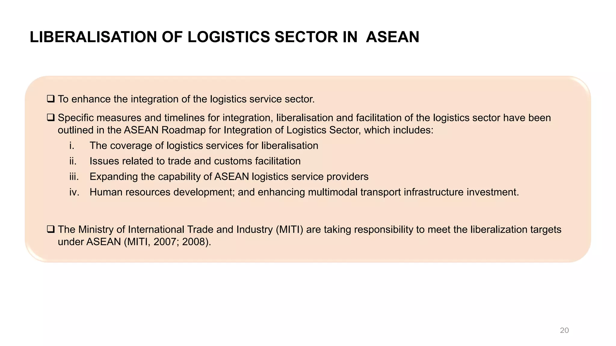 LIBERALISATION OF LOGISTICS SECTOR IN ASEAN
❑ To enhance the integration of the logistics service sector.
❑ Specific measures and timelines for integration, liberalisation and facilitation of the logistics sector have been
outlined in the ASEAN Roadmap for Integration of Logistics Sector, which includes:
i. The coverage of logistics services for liberalisation
ii. Issues related to trade and customs facilitation
iii. Expanding the capability of ASEAN logistics service providers
iv. Human resources development; and enhancing multimodal transport infrastructure investment.
❑ The Ministry of International Trade and Industry (MITI) are taking responsibility to meet the liberalization targets
under ASEAN (MITI, 2007; 2008).
20
 