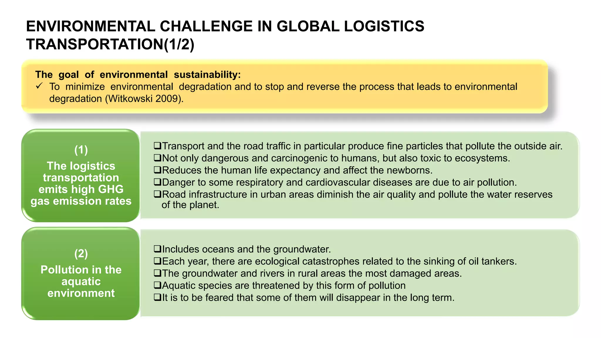 ❑Transport and the road traffic in particular produce fine particles that pollute the outside air.
❑Not only dangerous and carcinogenic to humans, but also toxic to ecosystems.
❑Reduces the human life expectancy and affect the newborns.
❑Danger to some respiratory and cardiovascular diseases are due to air pollution.
❑Road infrastructure in urban areas diminish the air quality and pollute the water reserves
of the planet.
(1)
The logistics
transportation
emits high GHG
gas emission rates
❑Includes oceans and the groundwater.
❑Each year, there are ecological catastrophes related to the sinking of oil tankers.
❑The groundwater and rivers in rural areas the most damaged areas.
❑Aquatic species are threatened by this form of pollution
❑It is to be feared that some of them will disappear in the long term.
(2)
Pollution in the
aquatic
environment
The goal of environmental sustainability:
✓ To minimize environmental degradation and to stop and reverse the process that leads to environmental
degradation (Witkowski 2009).
ENVIRONMENTAL CHALLENGE IN GLOBAL LOGISTICS
TRANSPORTATION(1/2)
 