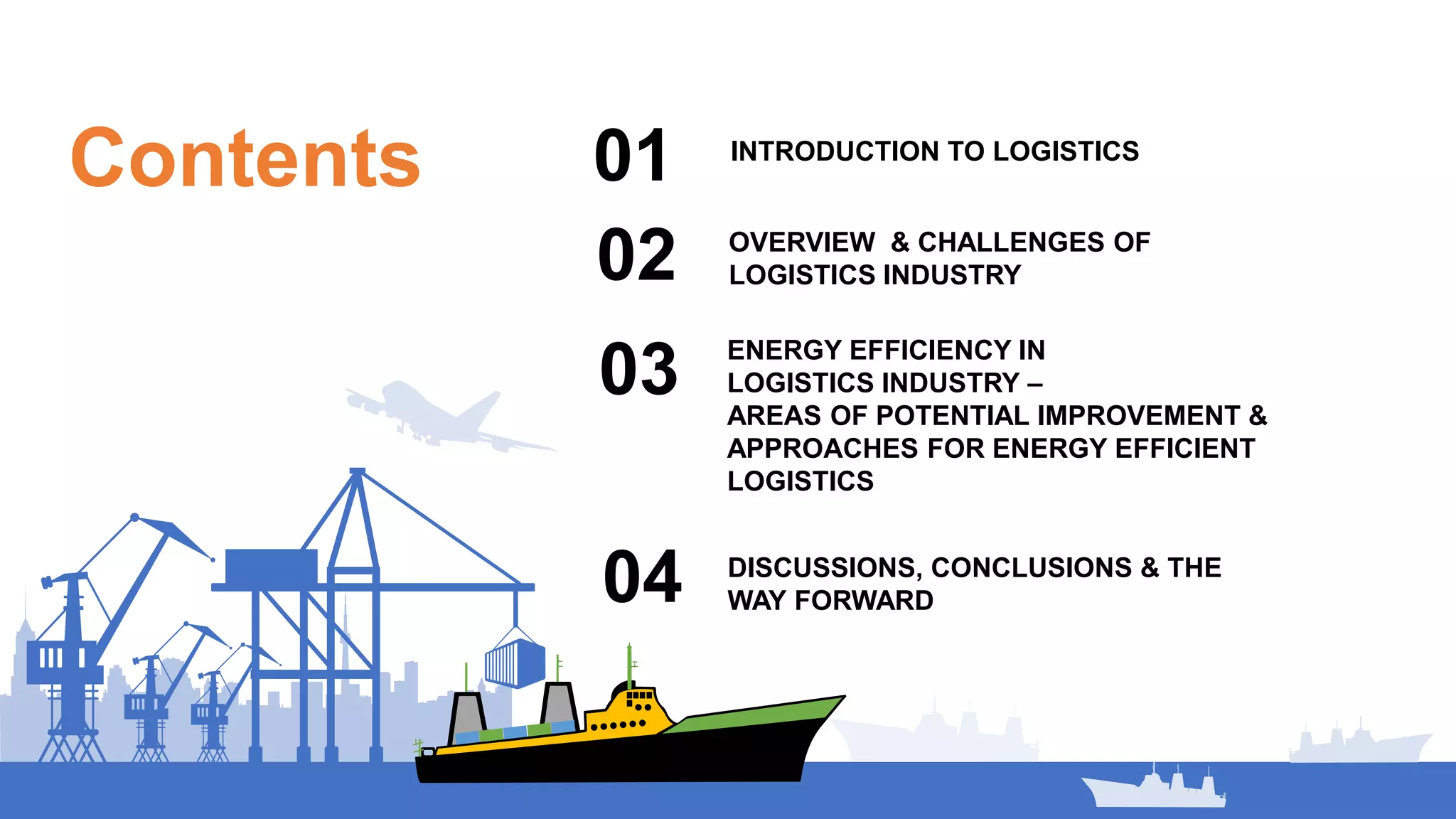 Contents INTRODUCTION TO LOGISTICS
01
02
ENERGY EFFICIENCY IN
LOGISTICS INDUSTRY –
AREAS OF POTENTIAL IMPROVEMENT &
APPROACHES FOR ENERGY EFFICIENT
LOGISTICS
03
OVERVIEW & CHALLENGES OF
LOGISTICS INDUSTRY
04 DISCUSSIONS, CONCLUSIONS & THE
WAY FORWARD
 