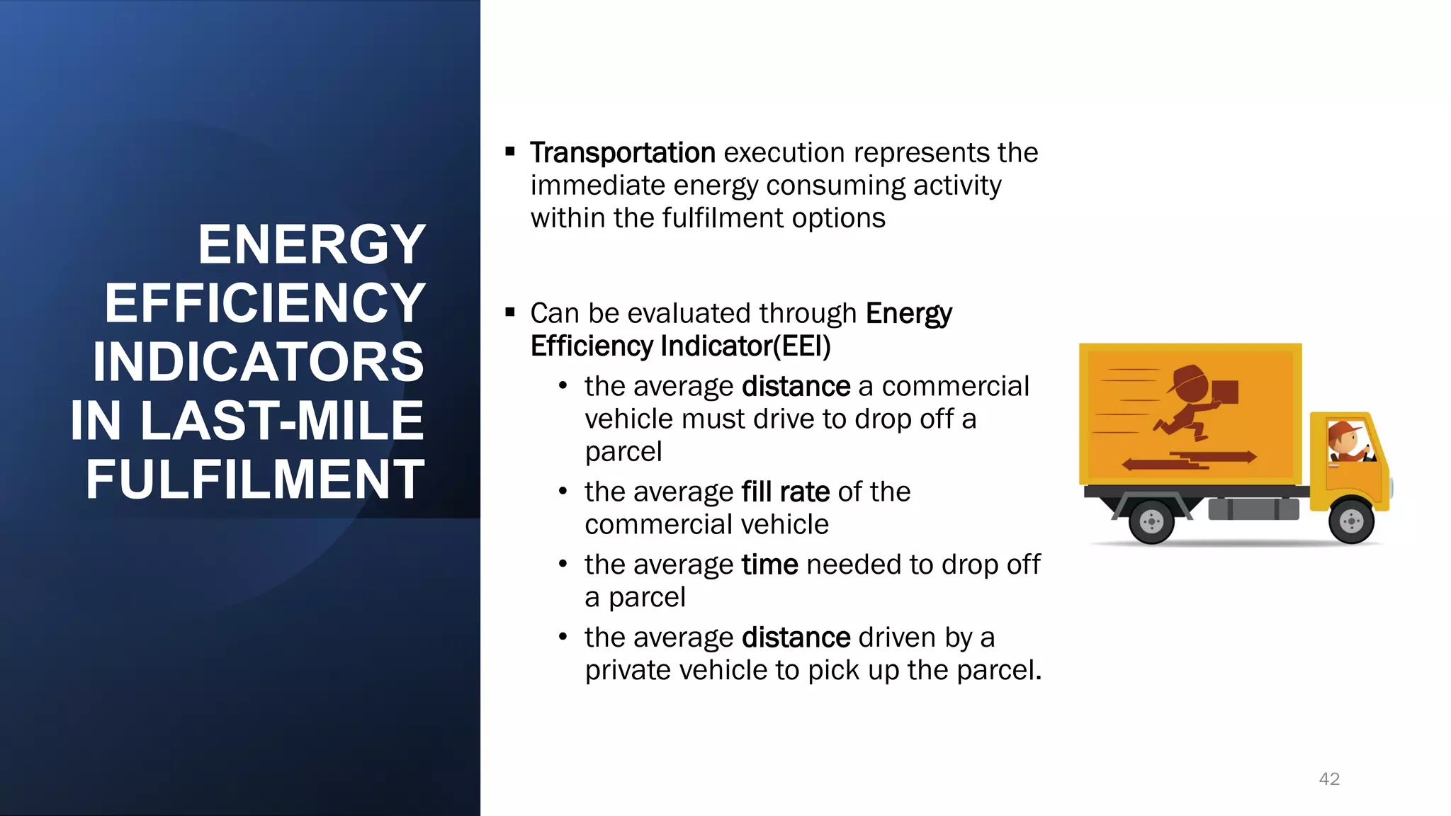 ENERGY
EFFICIENCY
INDICATORS
IN LAST-MILE
FULFILMENT
▪ Transportation execution represents the
immediate energy consuming activity
within the fulfilment options
▪ Can be evaluated through Energy
Efficiency Indicator(EEI)
• the average distance a commercial
vehicle must drive to drop off a
parcel
• the average fill rate of the
commercial vehicle
• the average time needed to drop off
a parcel
• the average distance driven by a
private vehicle to pick up the parcel.
42
 