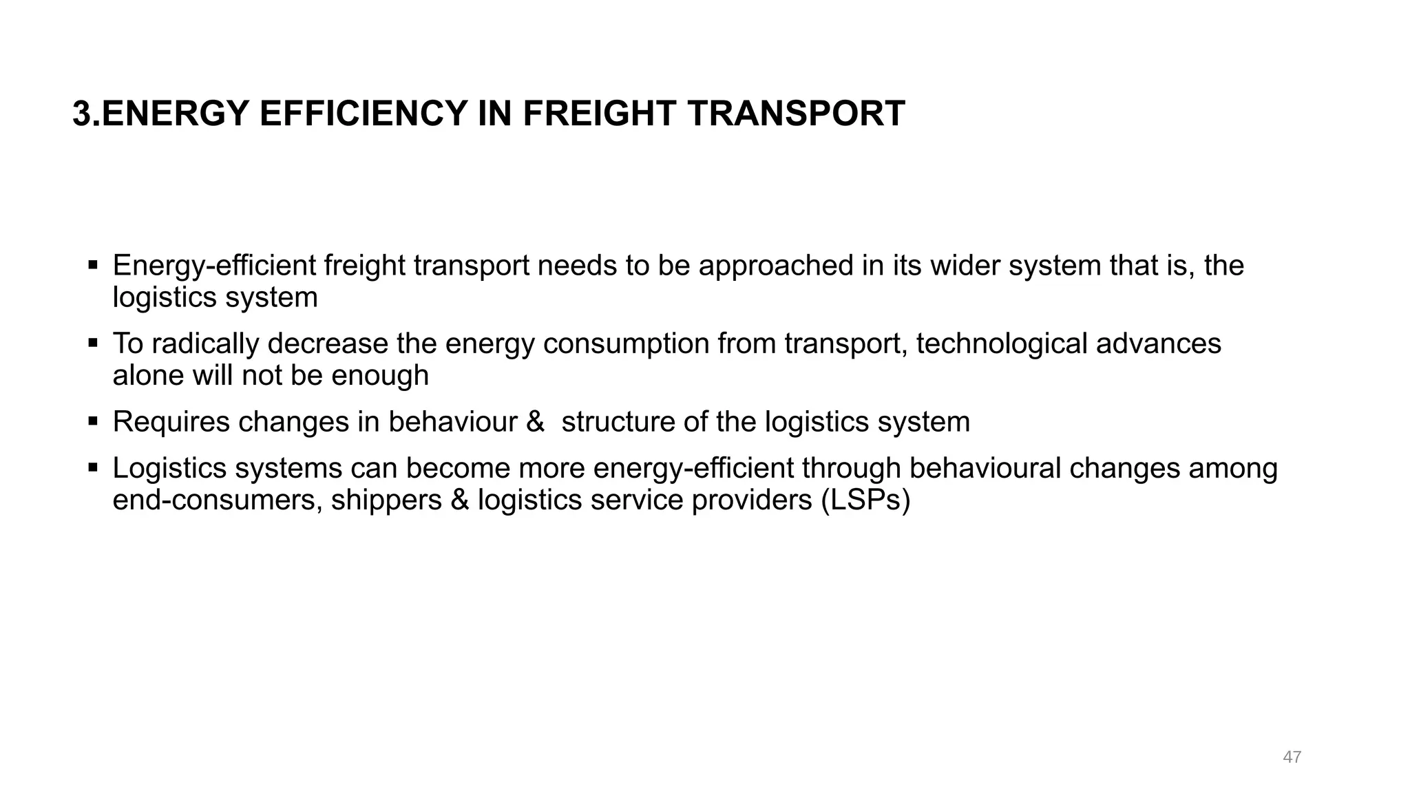 3.ENERGY EFFICIENCY IN FREIGHT TRANSPORT
▪ Energy-efficient freight transport needs to be approached in its wider system that is, the
logistics system
▪ To radically decrease the energy consumption from transport, technological advances
alone will not be enough
▪ Requires changes in behaviour & structure of the logistics system
▪ Logistics systems can become more energy-efficient through behavioural changes among
end-consumers, shippers & logistics service providers (LSPs)
47
 