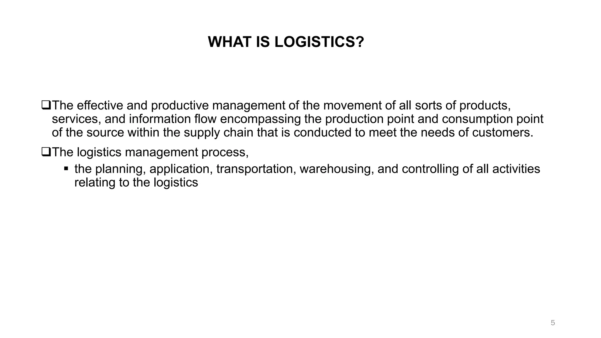 WHAT IS LOGISTICS?
❑The effective and productive management of the movement of all sorts of products,
services, and information flow encompassing the production point and consumption point
of the source within the supply chain that is conducted to meet the needs of customers.
❑The logistics management process,
▪ the planning, application, transportation, warehousing, and controlling of all activities
relating to the logistics
5
 