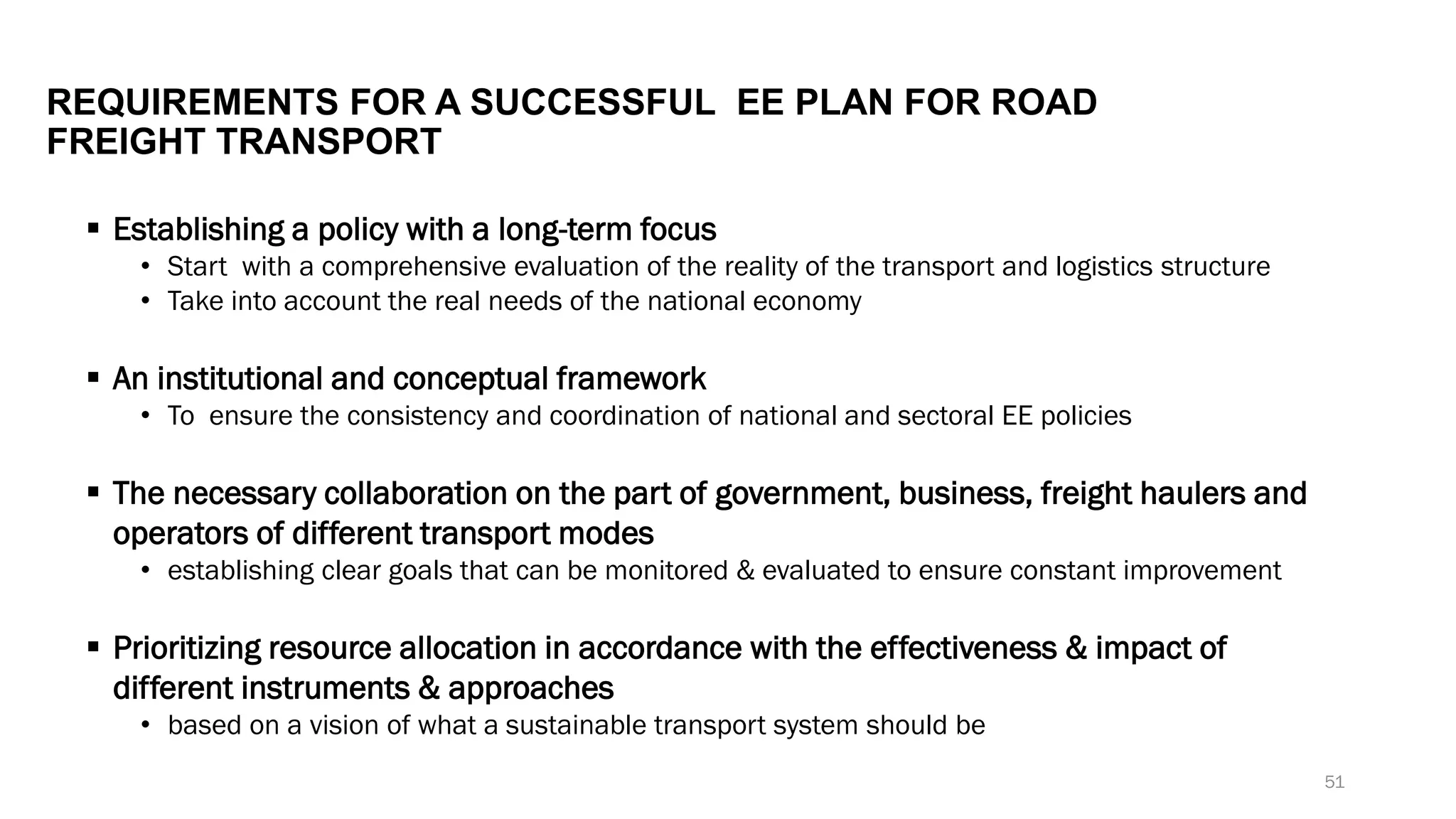 REQUIREMENTS FOR A SUCCESSFUL EE PLAN FOR ROAD
FREIGHT TRANSPORT
▪ Establishing a policy with a long-term focus
• Start with a comprehensive evaluation of the reality of the transport and logistics structure
• Take into account the real needs of the national economy
▪ An institutional and conceptual framework
• To ensure the consistency and coordination of national and sectoral EE policies
▪ The necessary collaboration on the part of government, business, freight haulers and
operators of different transport modes
• establishing clear goals that can be monitored & evaluated to ensure constant improvement
▪ Prioritizing resource allocation in accordance with the effectiveness & impact of
different instruments & approaches
• based on a vision of what a sustainable transport system should be
51
 
