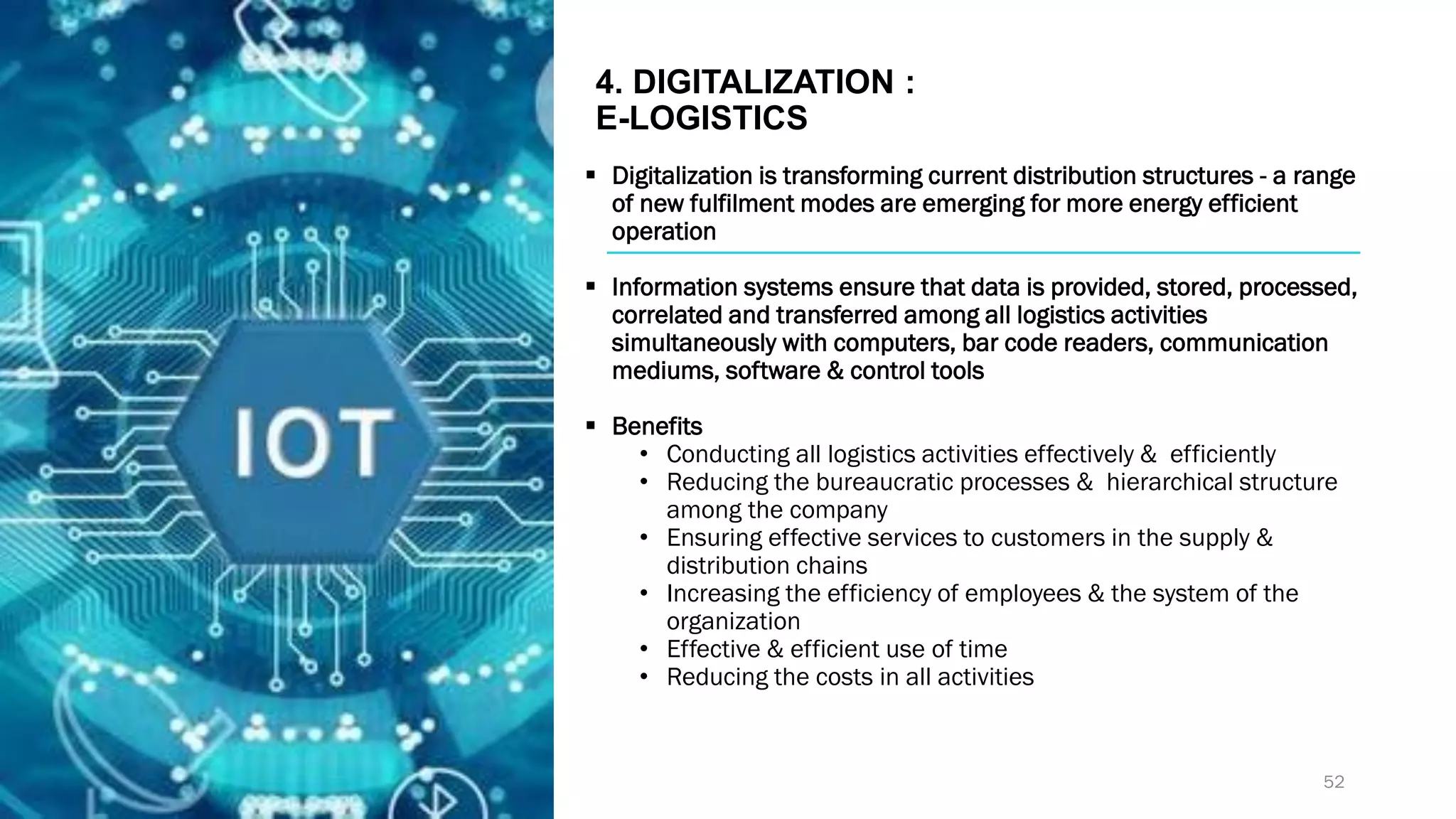4. DIGITALIZATION :
E-LOGISTICS
▪ Digitalization is transforming current distribution structures - a range
of new fulfilment modes are emerging for more energy efficient
operation
▪ Information systems ensure that data is provided, stored, processed,
correlated and transferred among all logistics activities
simultaneously with computers, bar code readers, communication
mediums, software & control tools
▪ Benefits
• Conducting all logistics activities effectively & efficiently
• Reducing the bureaucratic processes & hierarchical structure
among the company
• Ensuring effective services to customers in the supply &
distribution chains
• Increasing the efficiency of employees & the system of the
organization
• Effective & efficient use of time
• Reducing the costs in all activities
52
 