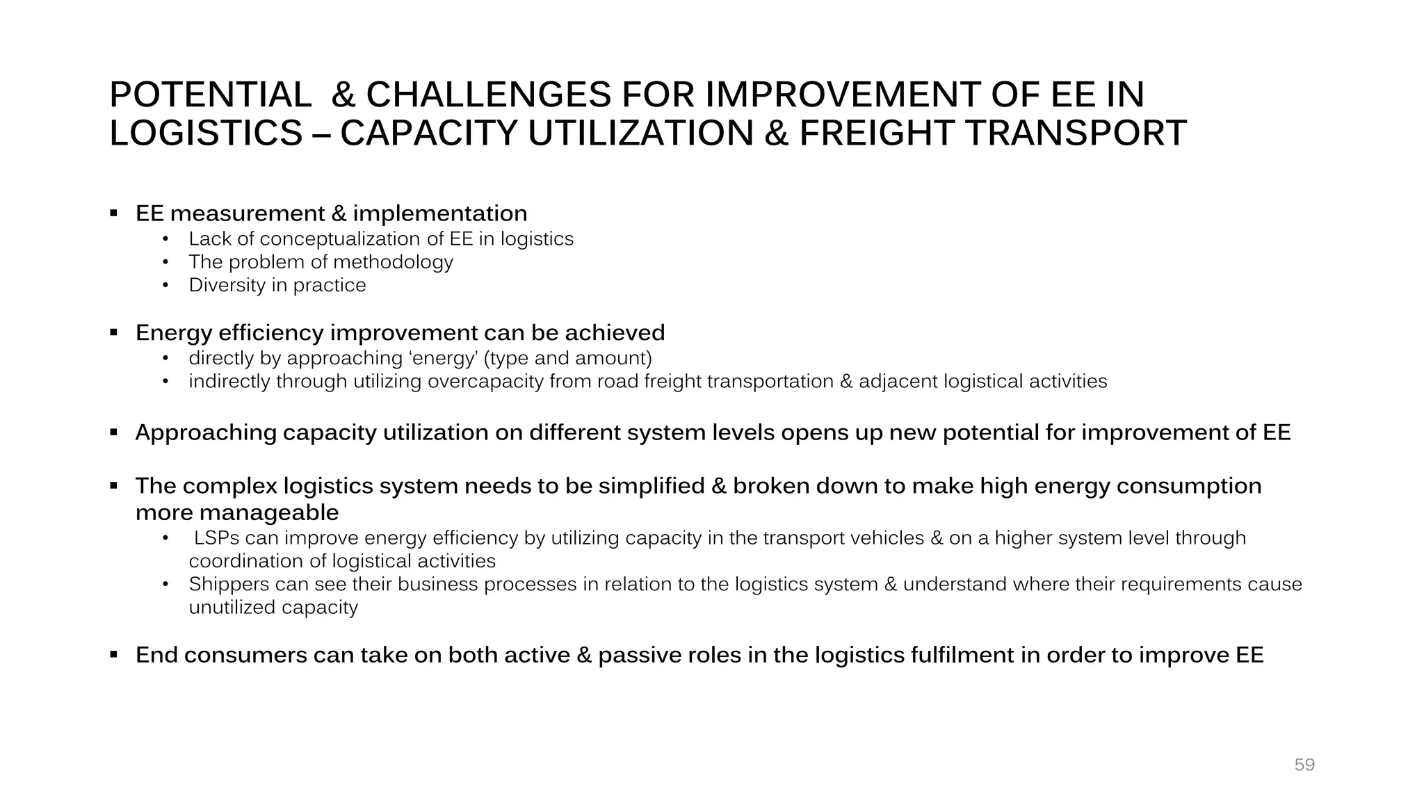 POTENTIAL & CHALLENGES FOR IMPROVEMENT OF EE IN
LOGISTICS – CAPACITY UTILIZATION & FREIGHT TRANSPORT
▪ EE measurement & implementation
• Lack of conceptualization of EE in logistics
• The problem of methodology
• Diversity in practice
▪ Energy efficiency improvement can be achieved
• directly by approaching ‘energy’ (type and amount)
• indirectly through utilizing overcapacity from road freight transportation & adjacent logistical activities
▪ Approaching capacity utilization on different system levels opens up new potential for improvement of EE
▪ The complex logistics system needs to be simplified & broken down to make high energy consumption
more manageable
• LSPs can improve energy efficiency by utilizing capacity in the transport vehicles & on a higher system level through
coordination of logistical activities
• Shippers can see their business processes in relation to the logistics system & understand where their requirements cause
unutilized capacity
▪ End consumers can take on both active & passive roles in the logistics fulfilment in order to improve EE
59
 