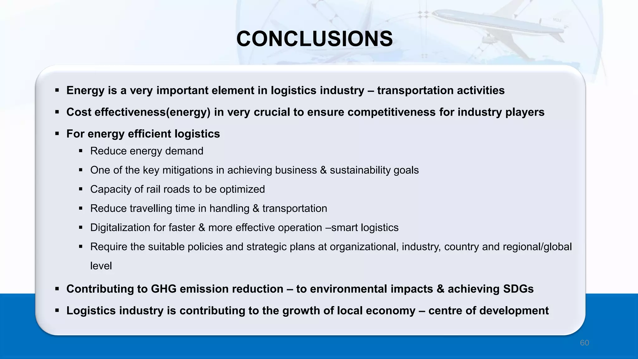 60
▪ Energy is a very important element in logistics industry – transportation activities
▪ Cost effectiveness(energy) in very crucial to ensure competitiveness for industry players
▪ For energy efficient logistics
▪ Reduce energy demand
▪ One of the key mitigations in achieving business & sustainability goals
▪ Capacity of rail roads to be optimized
▪ Reduce travelling time in handling & transportation
▪ Digitalization for faster & more effective operation –smart logistics
▪ Require the suitable policies and strategic plans at organizational, industry, country and regional/global
level
▪ Contributing to GHG emission reduction – to environmental impacts & achieving SDGs
▪ Logistics industry is contributing to the growth of local economy – centre of development
CONCLUSIONS
 