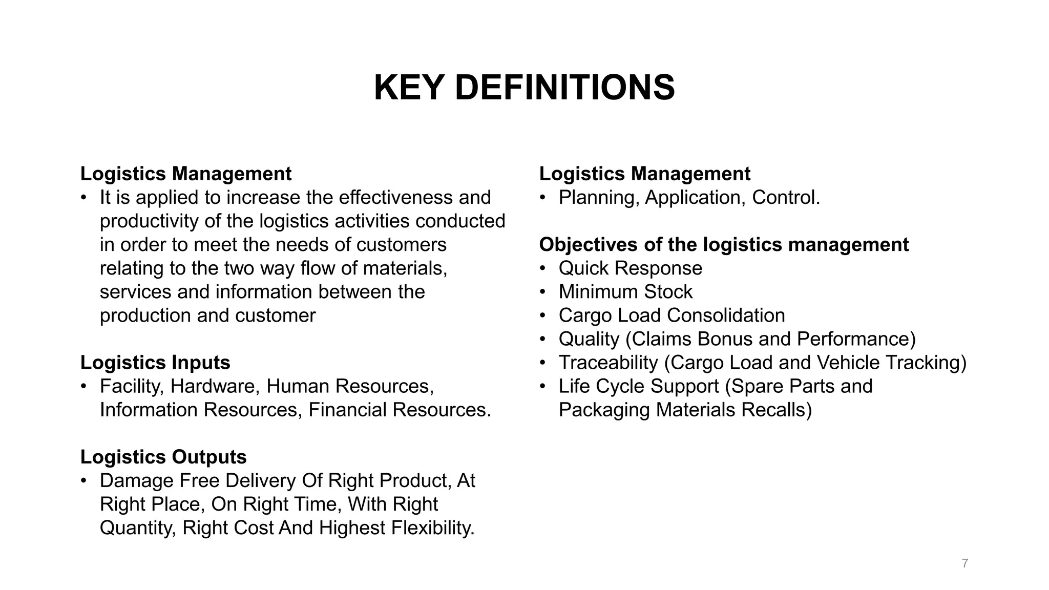 KEY DEFINITIONS
Logistics Management
• It is applied to increase the effectiveness and
productivity of the logistics activities conducted
in order to meet the needs of customers
relating to the two way flow of materials,
services and information between the
production and customer
Logistics Inputs
• Facility, Hardware, Human Resources,
Information Resources, Financial Resources.
Logistics Outputs
• Damage Free Delivery Of Right Product, At
Right Place, On Right Time, With Right
Quantity, Right Cost And Highest Flexibility.
Logistics Management
• Planning, Application, Control.
Objectives of the logistics management
• Quick Response
• Minimum Stock
• Cargo Load Consolidation
• Quality (Claims Bonus and Performance)
• Traceability (Cargo Load and Vehicle Tracking)
• Life Cycle Support (Spare Parts and
Packaging Materials Recalls)
7
 