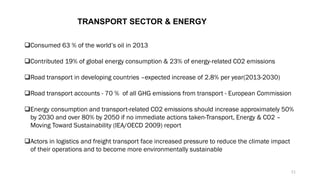 TRANSPORT SECTOR & ENERGY
❑Consumed 63 % of the world’s oil in 2013
❑Contributed 19% of global energy consumption & 23% of energy-related CO2 emissions
❑Road transport in developing countries –expected increase of 2.8% per year(2013-2030)
❑Road transport accounts - 70 % of all GHG emissions from transport - European Commission
❑Energy consumption and transport-related CO2 emissions should increase approximately 50%
by 2030 and over 80% by 2050 if no immediate actions taken-Transport, Energy & CO2 –
Moving Toward Sustainability (IEA/OECD 2009) report
❑Actors in logistics and freight transport face increased pressure to reduce the climate impact
of their operations and to become more environmentally sustainable
11
 
