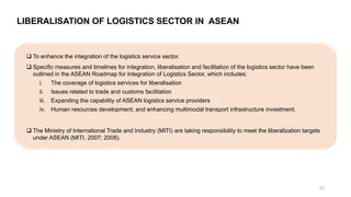 LIBERALISATION OF LOGISTICS SECTOR IN ASEAN
❑ To enhance the integration of the logistics service sector.
❑ Specific measures and timelines for integration, liberalisation and facilitation of the logistics sector have been
outlined in the ASEAN Roadmap for Integration of Logistics Sector, which includes:
i. The coverage of logistics services for liberalisation
ii. Issues related to trade and customs facilitation
iii. Expanding the capability of ASEAN logistics service providers
iv. Human resources development; and enhancing multimodal transport infrastructure investment.
❑ The Ministry of International Trade and Industry (MITI) are taking responsibility to meet the liberalization targets
under ASEAN (MITI, 2007; 2008).
20
 